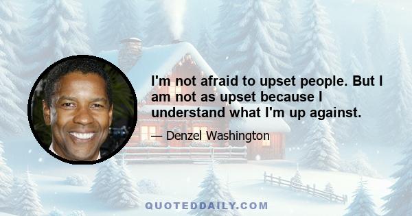 I'm not afraid to upset people. But I am not as upset because I understand what I'm up against.