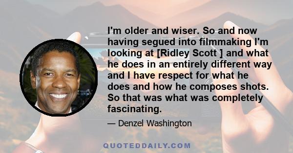 I'm older and wiser. So and now having segued into filmmaking I'm looking at [Ridley Scott ] and what he does in an entirely different way and I have respect for what he does and how he composes shots. So that was what