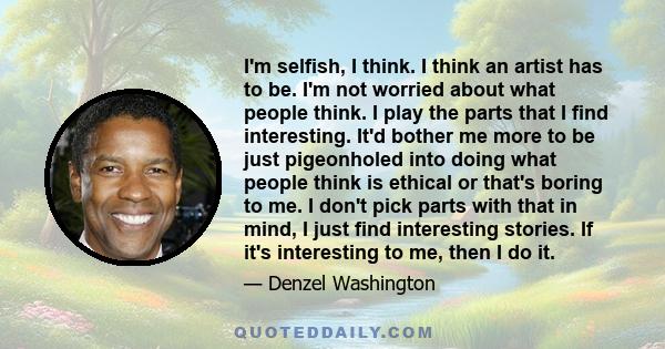 I'm selfish, I think. I think an artist has to be. I'm not worried about what people think. I play the parts that I find interesting. It'd bother me more to be just pigeonholed into doing what people think is ethical or 