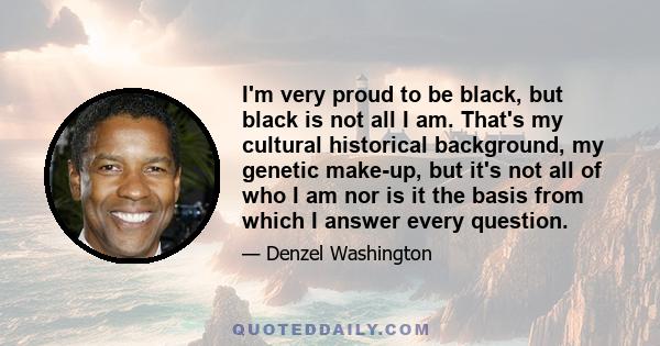 I'm very proud to be black, but black is not all I am. That's my cultural historical background, my genetic make-up, but it's not all of who I am nor is it the basis from which I answer every question.