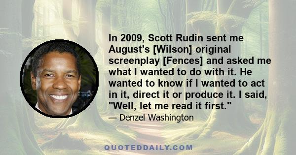 In 2009, Scott Rudin sent me August's [Wilson] original screenplay [Fences] and asked me what I wanted to do with it. He wanted to know if I wanted to act in it, direct it or produce it. I said, Well, let me read it