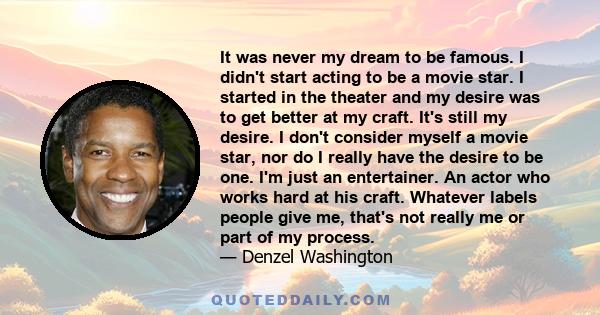 It was never my dream to be famous. I didn't start acting to be a movie star. I started in the theater and my desire was to get better at my craft. It's still my desire. I don't consider myself a movie star, nor do I