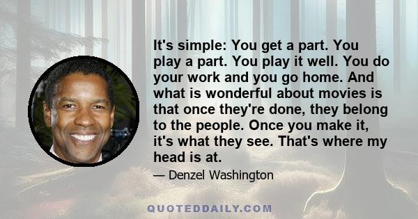 It's simple: You get a part. You play a part. You play it well. You do your work and you go home. And what is wonderful about movies is that once they're done, they belong to the people. Once you make it, it's what they 