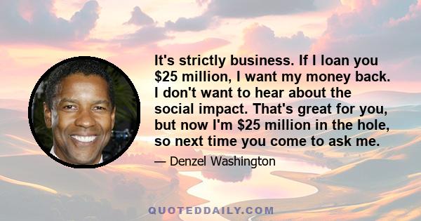 It's strictly business. If I loan you $25 million, I want my money back. I don't want to hear about the social impact. That's great for you, but now I'm $25 million in the hole, so next time you come to ask me.