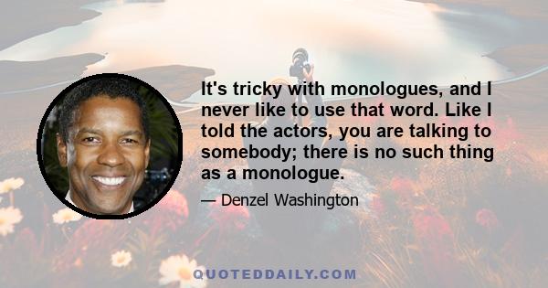 It's tricky with monologues, and I never like to use that word. Like I told the actors, you are talking to somebody; there is no such thing as a monologue.