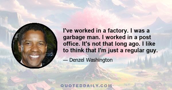 I've worked in a factory. I was a garbage man. I worked in a post office. It's not that long ago. I like to think that I'm just a regular guy.