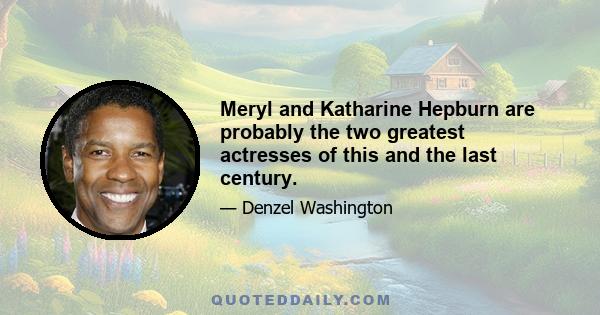 Meryl and Katharine Hepburn are probably the two greatest actresses of this and the last century.