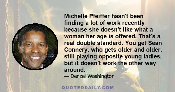 Michelle Pfeiffer hasn't been finding a lot of work recently because she doesn't like what a woman her age is offered. That's a real double standard. You get Sean Connery, who gets older and older, still playing