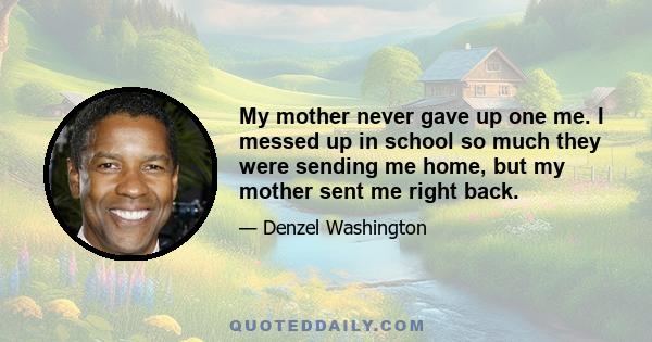 My mother never gave up one me. I messed up in school so much they were sending me home, but my mother sent me right back.