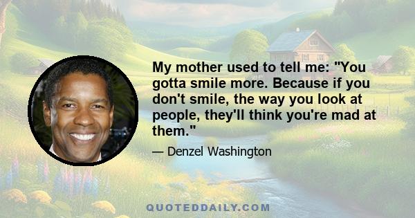 My mother used to tell me: You gotta smile more. Because if you don't smile, the way you look at people, they'll think you're mad at them.