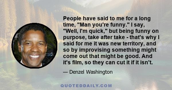 People have said to me for a long time, Man you're funny. I say, Well, I'm quick, but being funny on purpose, take after take - that's why I said for me it was new territory, and so by improvising something might come