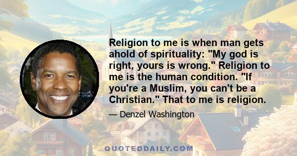 Religion to me is when man gets ahold of spirituality: My god is right, yours is wrong. Religion to me is the human condition. If you're a Muslim, you can't be a Christian. That to me is religion.