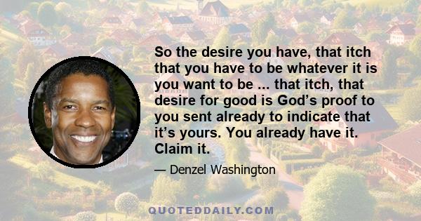 So the desire you have, that itch that you have to be whatever it is you want to be ... that itch, that desire for good is God’s proof to you sent already to indicate that it’s yours. You already have it. Claim it.