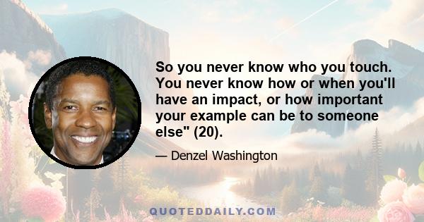 So you never know who you touch. You never know how or when you'll have an impact, or how important your example can be to someone else (20).