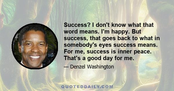 Success? I don't know what that word means. I'm happy. But success, that goes back to what in somebody's eyes success means. For me, success is inner peace. That's a good day for me.