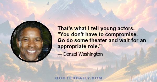 That's what I tell young actors. You don't have to compromise. Go do some theater and wait for an appropriate role.