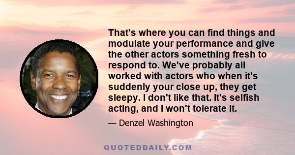 That's where you can find things and modulate your performance and give the other actors something fresh to respond to. We've probably all worked with actors who when it's suddenly your close up, they get sleepy. I