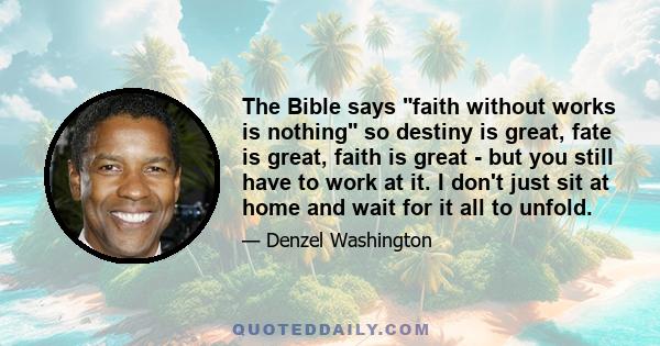 The Bible says faith without works is nothing so destiny is great, fate is great, faith is great - but you still have to work at it. I don't just sit at home and wait for it all to unfold.