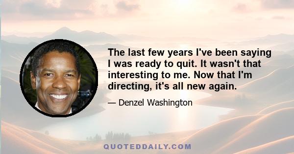 The last few years I've been saying I was ready to quit. It wasn't that interesting to me. Now that I'm directing, it's all new again.