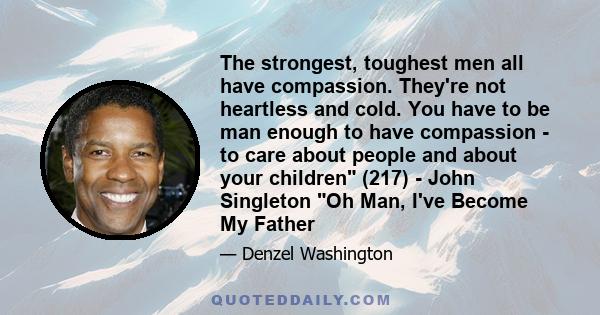 The strongest, toughest men all have compassion. They're not heartless and cold. You have to be man enough to have compassion - to care about people and about your children (217) - John Singleton Oh Man, I've Become My