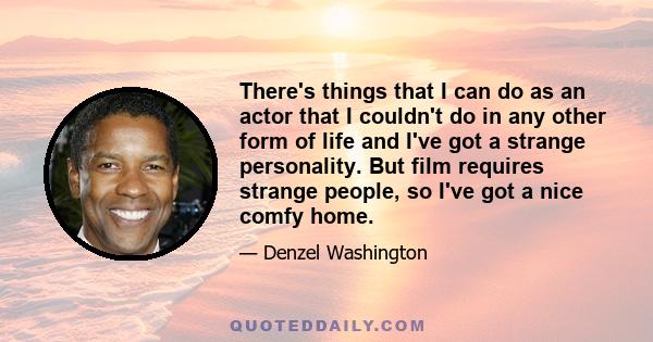 There's things that I can do as an actor that I couldn't do in any other form of life and I've got a strange personality. But film requires strange people, so I've got a nice comfy home.