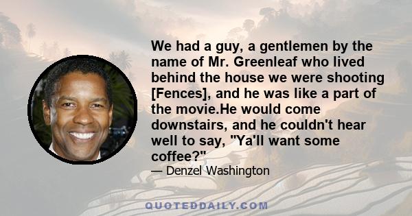 We had a guy, a gentlemen by the name of Mr. Greenleaf who lived behind the house we were shooting [Fences], and he was like a part of the movie.He would come downstairs, and he couldn't hear well to say, Ya'll want