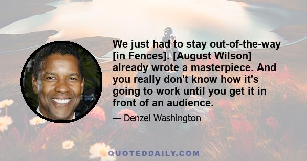 We just had to stay out-of-the-way [in Fences]. [August Wilson] already wrote a masterpiece. And you really don't know how it's going to work until you get it in front of an audience.