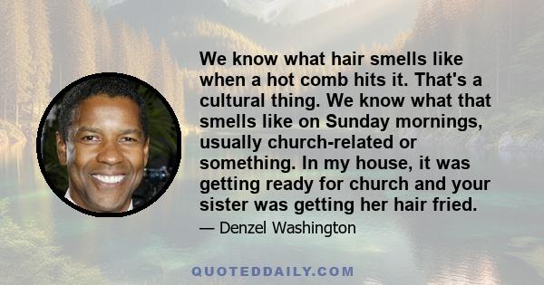 We know what hair smells like when a hot comb hits it. That's a cultural thing. We know what that smells like on Sunday mornings, usually church-related or something. In my house, it was getting ready for church and