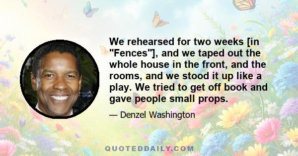 We rehearsed for two weeks [in Fences], and we taped out the whole house in the front, and the rooms, and we stood it up like a play. We tried to get off book and gave people small props.