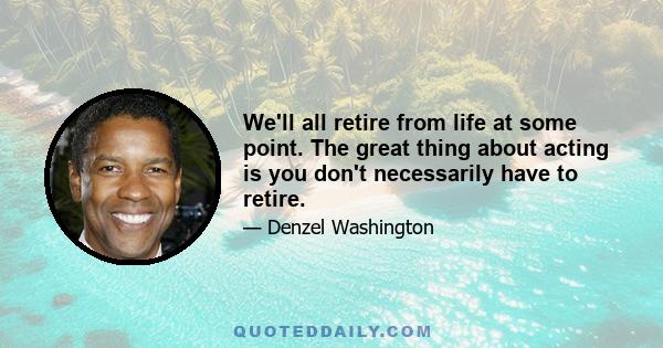 We'll all retire from life at some point. The great thing about acting is you don't necessarily have to retire.