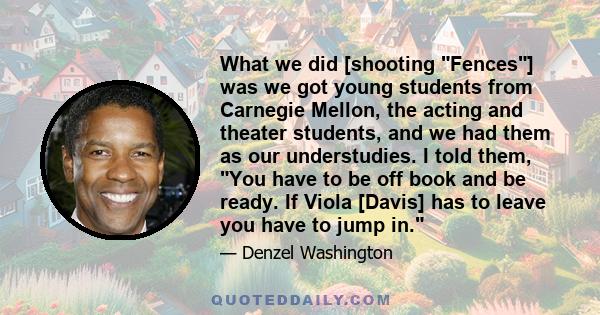 What we did [shooting Fences] was we got young students from Carnegie Mellon, the acting and theater students, and we had them as our understudies. I told them, You have to be off book and be ready. If Viola [Davis] has 