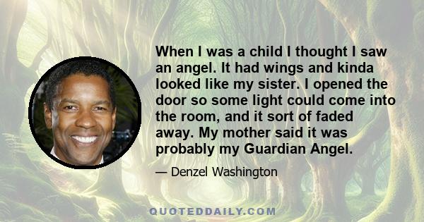 When I was a child I thought I saw an angel. It had wings and kinda looked like my sister. I opened the door so some light could come into the room, and it sort of faded away. My mother said it was probably my Guardian