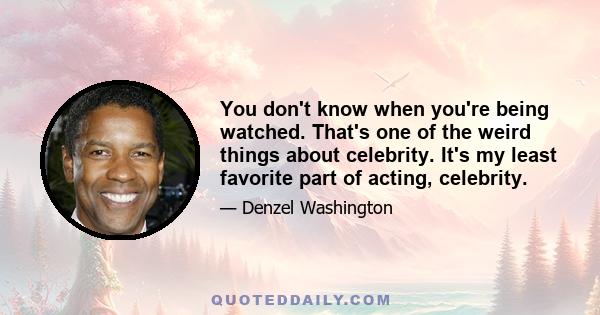 You don't know when you're being watched. That's one of the weird things about celebrity. It's my least favorite part of acting, celebrity.