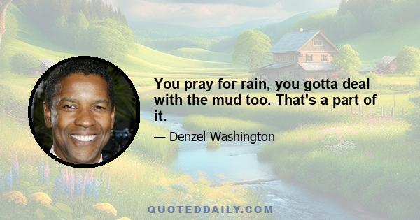 You pray for rain, you gotta deal with the mud too. That's a part of it.