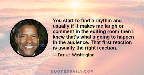 You start to find a rhythm and usually if it makes me laugh or comment in the editing room then I knew that's what's going to happen in the audience. That first reaction is usually the right reaction.