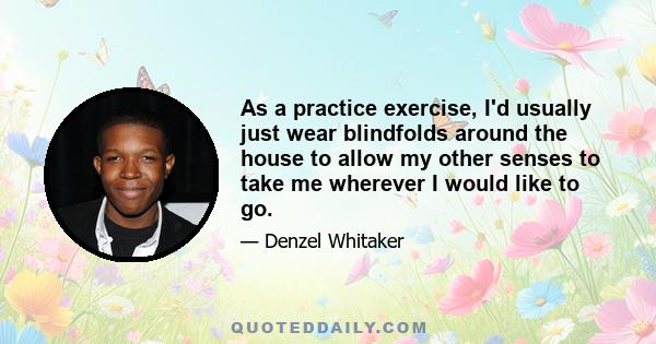 As a practice exercise, I'd usually just wear blindfolds around the house to allow my other senses to take me wherever I would like to go.