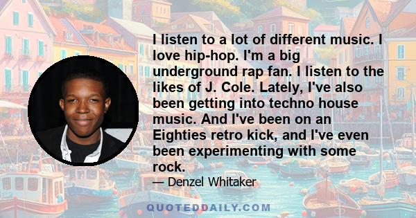 I listen to a lot of different music. I love hip-hop. I'm a big underground rap fan. I listen to the likes of J. Cole. Lately, I've also been getting into techno house music. And I've been on an Eighties retro kick, and 