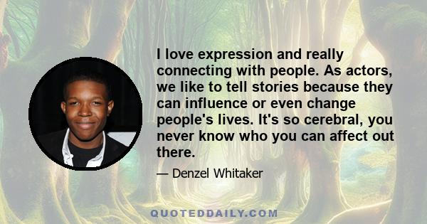 I love expression and really connecting with people. As actors, we like to tell stories because they can influence or even change people's lives. It's so cerebral, you never know who you can affect out there.