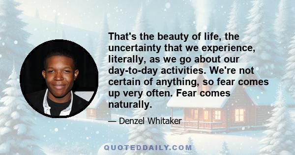 That's the beauty of life, the uncertainty that we experience, literally, as we go about our day-to-day activities. We're not certain of anything, so fear comes up very often. Fear comes naturally.