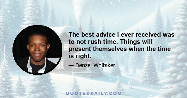 The best advice I ever received was to not rush time. Things will present themselves when the time is right.