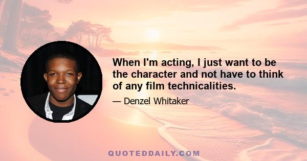 When I'm acting, I just want to be the character and not have to think of any film technicalities.