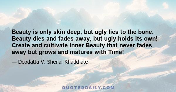 Beauty is only skin deep, but ugly lies to the bone. Beauty dies and fades away, but ugly holds its own! Create and cultivate Inner Beauty that never fades away but grows and matures with Time!