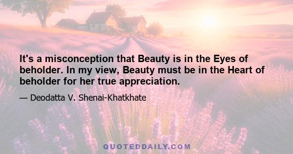 It's a misconception that Beauty is in the Eyes of beholder. In my view, Beauty must be in the Heart of beholder for her true appreciation.