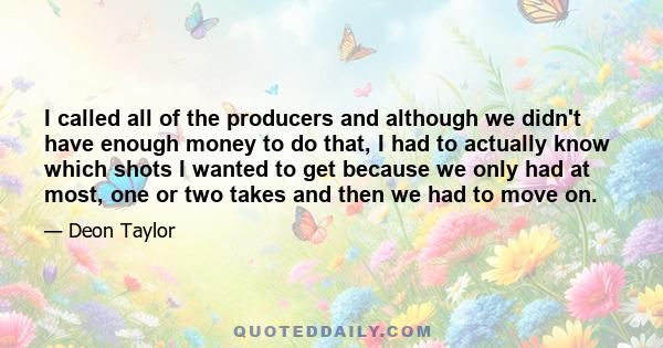 I called all of the producers and although we didn't have enough money to do that, I had to actually know which shots I wanted to get because we only had at most, one or two takes and then we had to move on.