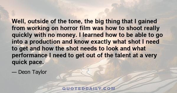 Well, outside of the tone, the big thing that I gained from working on horror film was how to shoot really quickly with no money. I learned how to be able to go into a production and know exactly what shot I need to get 