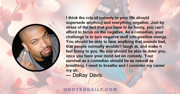 I think the role of comedy in your life should supersede anything and everything negative. Just by virtue of the fact that you have to be funny, you can't afford to focus on the negative. As a comedian, your challenge