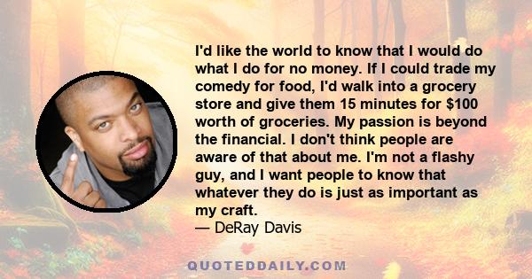 I'd like the world to know that I would do what I do for no money. If I could trade my comedy for food, I'd walk into a grocery store and give them 15 minutes for $100 worth of groceries. My passion is beyond the