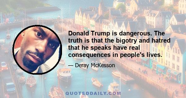 Donald Trump is dangerous. The truth is that the bigotry and hatred that he speaks have real consequences in people's lives.