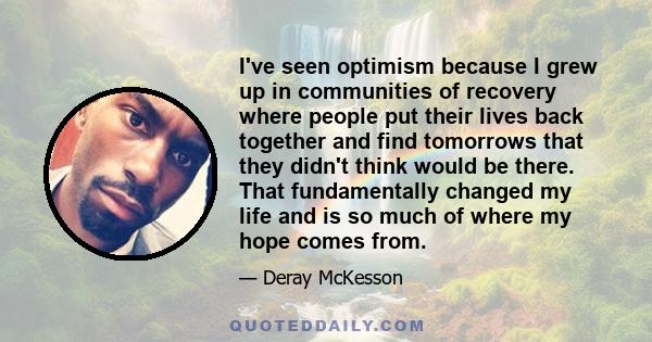 I've seen optimism because I grew up in communities of recovery where people put their lives back together and find tomorrows that they didn't think would be there. That fundamentally changed my life and is so much of