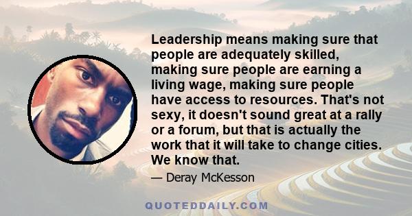 Leadership means making sure that people are adequately skilled, making sure people are earning a living wage, making sure people have access to resources. That's not sexy, it doesn't sound great at a rally or a forum,